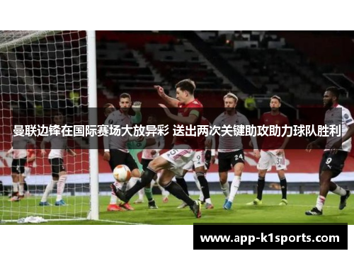 曼联边锋在国际赛场大放异彩 送出两次关键助攻助力球队胜利