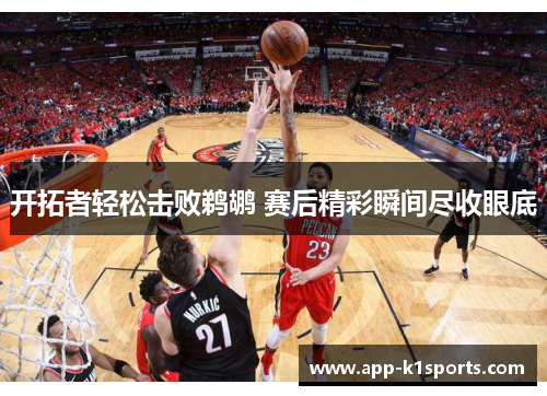 开拓者轻松击败鹈鹕 赛后精彩瞬间尽收眼底