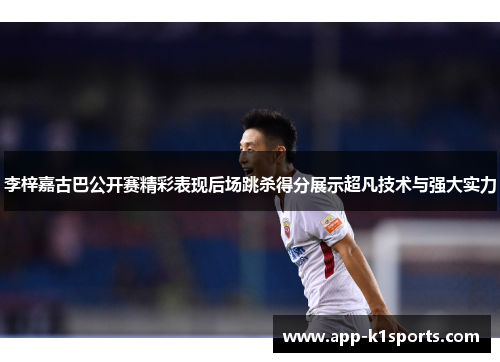 李梓嘉古巴公开赛精彩表现后场跳杀得分展示超凡技术与强大实力