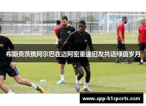 布斯克茨携阿尔巴在迈阿密重逢旧友共话绿茵岁月